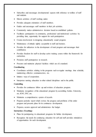 126
 Subscribes and encourages developmental aspects with reference to welfare of staff
and students.
 Directs activities of staff working under.
 Provides adequate orientation of staff members.
 Guides and encourages staff members in their job activities.
 Consistently makes administrative decision based on established policies.
 Facilitates participation in community, professional and institutional activities by
providing time, opportunity for support for such participation.
 Creates involvement in designing educationally sound program.
 Maintenance of attitude rightly acceptable to staff and learners.
 Provides for utilization in the development of total program and encourages their
contribution.
 Provides freedom for staff to develop active training course within the framework for
curriculum.
 Promotes staff participation in research.
 Procures and maintains physical facilities which are of a standard.
Coordinating
 Coordinates activities relating to the programs such as regular meetings, time schedule,
maintaining effective communication, etc.
 Initiates ways of cooperation.
 Interpretes nursing education to other related disciplines and to the public.
Controlling
 Provides for continuous follow up and revision of education program.
 Maintains recognition of the educational program by accrediting bodies. University,
etc, KNC, INC, etc.
 Maintains a comprehensive system of records.
 Prepares periodic report which revives the progress and problems of the entire
program and presents plans for its continuous development.
 Prepares, secures approval and administrates the budget.
Instruction (Teaching)
 Plans for participating in educational programs for further development.
 Recognizes the needs for continuing education for self and staff provides stimulation
of opportunities for such development.
 