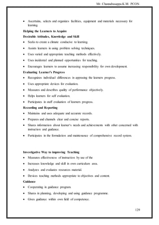 Mr. Channabasappa.K.M. PCON.
129
 Ascertains, selects and organizes facilities, equipment and materials necessary for
learning.
Helping the Learners to Acquire
Desirable Attitudes, Knowledge and Skill
 Seeks to create a climate conducive to learning.
 Assists learners in using problem solving techniques.
 Uses varied and appropriate teaching methods effectively.
 Uses incidental and planned opportunities for teaching.
 Encourages learners to assume increasing responsibility for own development.
Evaluating Learner’s Progress
 Recognizes individual differences in apprasing the learners progress.
 Uses appropriate devices for evaluation.
 Measures and describes quality of performance objectively.
 Helps learners for self evaluation.
 Participates in staff evaluation of learners progress.
Recording and Reporting
 Maintains and uses adequate and accurate records.
 Prepares and channels clear and concise reports.
 Shares information about learner‘s needs and achievements with other concerned with
instruction and guidance.
 Participates in the formulation and maintenance of comprehensive record system.
Investigative Way to improving Teaching
 Measures effectiveness of instruction by use of the
 Increases knowledge and skill in own curriculum area.
 Analyzes and evaluates resources material.
 Devices teaching methods appropriate to objectives and content.
Guidance
 Cooperating in guidance program.
 Shares in planning, developing and using guidance programme.
 Gives guidance within own field of competence.
 