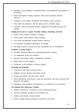 Mr. Channabasappa.K.M. PCON.
131
 Participates in the formulation and implementation of the philosophy and objectives of
the program.
 Selects and organizes learning experience which are in accordance with their
objectives.
 Participates in the continue development and evaluation of the curriculum.
 Plans within the educational, with the nursing services and allied groups.
 Ascertains, selects and organizes facilities, equipment and materials necessary for
learning.
Helping the Learners to Acquire Desirable Attitudes, Knowledge and skill.
 Seeks to create a climate conductive to learning.
 Assists learners using problem solving techniques.
 Uses varied and appropriate teaching methods effectively.
 Uses incidental and planned opportunities for teaching.
 Encourages learners to assume increasing responsibility for own development.
Evaluative Learning Progress
 Recognize individual differences in appraising the learners progress.
 Uses appropriate devices for evaluation.
 Measures and describes quality of performance objectively.
 Helps learners for self evaluation.
 Participates in staff evaluation of learners progress.
Recording and Reporting
 Achievement with others concerned with co
 Maintains and uses adequate and accurate records.
 Prepares and channels clear and concise reports.
 Shares informations about learner‘s needs and achievement with others concerned with
instruction and guidance.
 Participates in the formulation and maintenance of comprehensive record system.
Investigating Ways Improving Teaching
 Measures effectiveness of instruction by use of appropriate devices.
 Increases knowledge and skill in own curriculum area.
 Analyzes and evaluates resource material.
 Devices teaching methods appropriate to objectives and content.
 