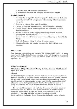 Mr. Channabasappa.K.M. PCON.
135
 Receipt, typing and dispatch of correspondence.
 Maintenance of accounts and identifying and care of office supplies.
K. OFFICE CLERK
 The office clerk is responsible for safe keeping of all the files and records. Be able
to assist the Principal with correspondence and contracting different departments
and agencies..
 Reports to the principal about day to day activities.
 Carryout the typing job related to the office and the educational programme.
 Provides assistance for the admission procedure and maintenance of related
registers and records
 Provides assistance to faculty in typing and preparing important documents,
question papers, rotation plans etc.
 Carries the activities related to day to day running of the college as directed by the
Principal.
 Deals with the person visiting the college for various reasons.
 Take care of incoming and outgoing from university, INC, KNC and other
institutions.
CONCLUSION
Thus duties and responsibilities are imperative that the role of each category of health
manpower should be clarified through providing written job description, training and
through participative approach. There are different health personnel in clinical and
educational area.
JOURNAL ABSTRACT
Globalization of Higher Education in Nursing By Andrea Baumann, PhD, RN; Jennifer
Blythe, MLS, PhD
Abstract
The demand for higher education has increased worldwide and the response has been an
impressive expansion of educational offerings both within and across countries. Education
has been made more accessible through online offerings and the development of onsite,
external campuses in foreign countries. In recent years, there has been a proliferation of
educational courses that target international clientele. This has led to concerns about
quality and consistency and also the need for international standards of education.
The purpose of this manuscript is to emphasize the necessity of common educational
standards for nurses in a globalize world. Common standards are crucial in regulated
professions, such as nursing in which lives depend on the possession of specific
competencies. This article will define and describe globalization and the
internationalization of education, discuss the exporting of education, nursing education,
 