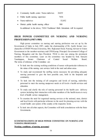 16
 Community health centre Nurse-midwives 26439
 Public health nursing supervisor 7436
 Nurse-midwives 52,052
 District public health nursing officer 900
In additional to the above, 74361 Traditional Birth Attendants will be required.
HIGH POWER COMMITTEE ON NURSING AND NURSING
PROFESSION(1987-1989)
High power committee on nursing and nursing profession was set up by the
Government of India in July 1987, under the chairmanship of Dr. Jyothi former vice-
chancellor of SNDT Women University, Mrs. Rajkumari Sood, Nursing Advisor to Union
Government as the member-secretary and CPB Kurup, Principal, Government College of
Nursing, Bangalore and the then President. TNAI is also one among the prominent
members of this committee. Later on the committee was headed by Smt. Sarojini
Varadappan, former Chairman of Central Social Welfare Board.
The terms of reference of the Committee are:
 To look into the existing working conditions of nurses with particular reference to
the status of the nursing care services both in the rural and urban areas.
 To study and recommend the staffing norms necessary for providing adequate
nursing personnel to give the best possible care, both in the hospitals and
community.
 To look into the training of all categories and levels of nursing, midwifery
personnel to meet the nursing manpower needs at all levels o health services and
education.
 To study and clarify the role of nursing personnel in the health care delivery
system including their interaction with other members of the health team at every
level of health service management.
 To examine the need for organised nursing services at the national, state, district
and local levels with particular reference to the need for planning service with the
overall health care system of the country at the respective levels.
 To look into all other aspects, the Committee will hold consultations with the State
Governments.
ECOMMENDATIONS OF HIGH POWER COMMITTEE ON NURSING AND
NURSING PROFESSION
Working conditions of nursing personnel
 