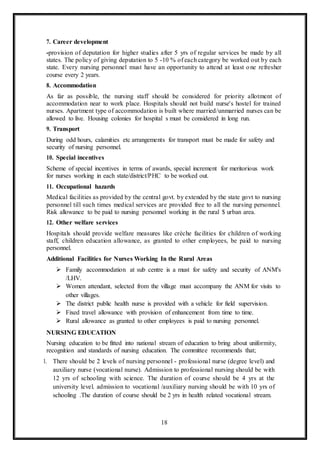 18
7. Career development
-provision of deputation for higher studies after 5 yrs of regular services be made by all
states. The policy of giving deputation to 5 -10 % of each category be worked out by each
state. Every nursing personnel must have an opportunity to attend at least one refresher
course every 2 years.
8. Accommodation
As far as possible, the nursing staff should be considered for priority allotment of
accommodation near to work place. Hospitals should not build nurse's hostel for trained
nurses. Apartment type of accommodation is built where married/unmarried nurses can be
allowed to live. Housing colonies for hospital s must be considered in long run.
9. Transport
During odd hours, calamities etc arrangements for transport must be made for safety and
security of nursing personnel.
10. Special incentives
Scheme of special incentives in terms of awards, special increment for meritorious work
for nurses working in each state/district/PHC to be worked out.
11. Occupational hazards
Medical facilities as provided by the central govt. by extended by the state govt to nursing
personnel till such times medical services are provided free to all the nursing personnel.
Risk allowance to be paid to nursing personnel working in the rural $ urban area.
12. Other welfare services
Hospitals should provide welfare measures like crèche facilities for children of working
staff, children education allowance, as granted to other employees, be paid to nursing
personnel.
Additional Facilities for Nurses Working In the Rural Areas
 Family accommodation at sub centre is a must for safety and security of ANM's
/LHV.
 Women attendant, selected from the village must accompany the ANM for visits to
other villages.
 The district public health nurse is provided with a vehicle for field supervision.
 Fixed travel allowance with provision of enhancement from time to time.
 Rural allowance as granted to other employees is paid to nursing personnel.
NURSING EDUCATION
Nursing education to be fitted into national stream of education to bring about uniformity,
recognition and standards of nursing education. The committee recommends that;
1. There should be 2 levels of nursing personnel - professional nurse (degree level) and
auxiliary nurse (vocational nurse). Admission to professional nursing should be with
12 yrs of schooling with science. The duration of course should be 4 yrs at the
university level. admission to vocational /auxiliary nursing should be with 10 yrs of
schooling .The duration of course should be 2 yrs in health related vocational stream.
 