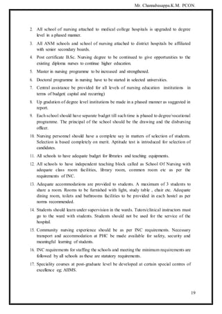 Mr. Channabasappa.K.M. PCON.
19
2. All school of nursing attached to medical college hospitals is upgraded to degree
level in a phased manner.
3. All ANM schools and school of nursing attached to district hospitals be affiliated
with senior secondary boards.
4. Post certificate B.Sc. Nursing degree to be continued to give opportunities to the
existing diploma nurses to continue higher education.
5. Master in nursing programme to be increased and strengthened.
6. Doctoral programme in nursing have to be started in selected universities.
7. Central assistance be provided for all levels of nursing education institutions in
terms of budget( capital and recurring)
8. Up gradation of degree level institutions be made in a phased manner as suggested in
report.
9. Each school should have separate budget till such time is phased to degree/vocational
programme. The principal of the school should be the drawing and the disbursing
officer.
10. Nursing personnel should have a complete say in matters of selection of students.
Selection is based completely on merit. Aptitude test is introduced for selection of
candidates.
11. All schools to have adequate budget for libraries and teaching equipments.
12. All schools to have independent teaching block called as School Of Nursing with
adequate class room facilities, library room, common room etc as per the
requirements of INC.
13. Adequate accommodations are provided to students. A maximum of 3 students to
share a room. Rooms to be furnished with light, study table , chair etc. Adequate
dining room, toilets and bathrooms facilities to be provided in each hostel as per
norms recommended.
14. Students should learn under supervision in the wards. Tutors/clinical instructors must
go to the ward with students. Students should not be used for the service of the
hospital.
15. Community nursing experience should be as per INC requirements. Necessary
transport and accommodation at PHC be made available for safety, security and
meaningful learning of students.
16. INC requirements for staffing the schools and meeting the minimum requirements are
followed by all schools as these are statutory requirements.
17. Speciality courses at post-graduate level be developed at certain special centres of
excellence eg; AIIMS.
 