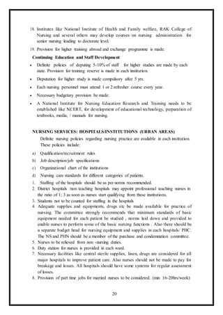 20
18. Institutes like National Institute of Health and Family welfare, RAK College of
Nursing and several others may develop courses on nursing administration for
senior nursing leading to doctorate level.
19. Provision for higher training abroad and exchange programme is made.
Continuing Education and Staff Development
 Definite policies of deputing 5-10% of staff for higher studies are made by each
state. Provision for training reserve is made in each institution.
 Deputation for higher study is made compulsory after 5 yrs.
 Each nursing personnel must attend 1 or 2 refresher course every year.
 Necessary budgetary provision be made.
 A National Institute for Nursing Education Research and Training needs to be
established like NCERT, for development of educational technology, preparation of
textbooks, media, / manuals for nursing.
NURSING SERVICES: HOSPITALS/INSTITUTIONS (URBAN AREAS)
Definite nursing policies regarding nursing practice are available in each institution.
These policies include:
a) Qualification/recruitment rules
b) Job description/job specifications
c) Organizational chart of the institutions
d) Nursing care standards for different categories of patients.
1. Staffing of the hospitals should be as per norms recommended.
2. District hospitals /non teaching hospitals may appoint professional teaching nurses in
the ratio of 1; 3 as soon as nurses start qualifying from these institutions.
3. Students not to be counted for staffing in the hospitals
4. Adequate supplies and equipments, drugs etc be made available for practice of
nursing. The committee strongly recommends that minimum standards of basic
equipment needed for each patient be studied , norms laid down and provided to
enable nurses to perform some of the basic nursing functions . Also there should be
a separate budget head for nursing equipment and supplies in each hospitals/ PHC.
The NS and PHN should be a member of the purchase and condemnation committee.
5. Nurses to be relieved from non -nursing duties.
6. Duty station for nurses is provided in each ward.
7. Necessary facilities like central sterile supplies, linen, drugs are considered for all
major hospitals to improve patient care. Also nurses should not be made to pay for
breakage and losses. All hospitals should have some systems for regular assessment
of losses.
8. Provision of part time jobs for married nurses to be considered. (min 16-20hrs/week)
 