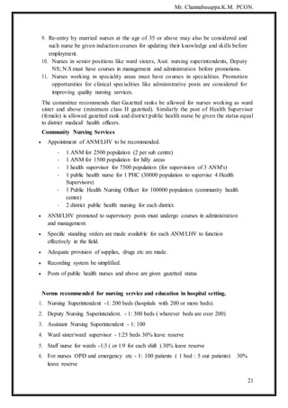Mr. Channabasappa.K.M. PCON.
21
9. Re-entry by married nurses at the age of 35 or above may also be considered and
such nurse be given induction courses for updating their knowledge and skills before
employment.
10. Nurses in senior positions like ward sisters, Asst. nursing superintendents, Deputy
NS; N.S must have courses in management and administration before promotions.
11. Nurses working in speciality areas must have courses in specialities. Promotion
opportunities for clinical specialities like administrative posts are considered for
improving quality nursing services.
The committee recommends that Gazetted ranks be allowed for nurses working as ward
sister and above (minimum class II gazetted). Similarly the post of Health Supervisor
(female) is allowed gazetted rank and district public health nurse be given the status equal
to district medical/ health officers.
Community Nursing Services
 Appointment of ANM/LHV to be recommended.
- 1 ANM for 2500 population (2 per sub centre)
- 1 ANM for 1500 population for hilly areas
- 1 health supervisor for 7500 population (for supervision of 3 ANM's)
- 1 public health nurse for 1 PHC (30000 population to supervise 4 Health
Supervisors)
- 1 Public Health Nursing Officer for 100000 population (community health
centre)
- 2 district public health nursing for each district.
 ANM/LHV promoted to supervisory posts must undergo courses in administration
and management.
 Specific standing orders are made available for each ANM/LHV to function
effectively in the field.
 Adequate provision of supplies, drugs etc are made.
 Recording system be simplified.
 Posts of public health nurses and above are given gazetted status
Norms recommended for nursing service and education in hospital setting.
1. Nursing Superintendent -1: 200 beds (hospitals with 200 or more beds).
2. Deputy Nursing Superintendent. - 1: 300 beds ( wherever beds are over 200)
3. Assistant Nursing Superintendent - 1: 100
4. Ward sister/ward supervisor - 1:25 beds 30% leave reserve
5. Staff nurse for wards -1:3 ( or 1:9 for each shift ) 30% leave reserve
6. For nurses OPD and emergency etc - 1: 100 patients ( 1 bed : 5 out patients) 30%
leave reserve
 