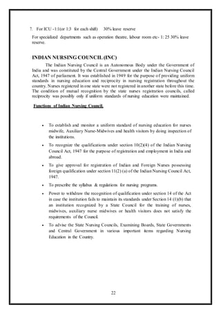 22
7. For ICU -1:1(or 1:3 for each shift) 30% leave reserve
For specialized departments such as operation theatre, labour room etc- 1: 25 30% leave
reserve.
INDIAN NURSING COUNCIL (INC)
The Indian Nursing Council is an Autonomous Body under the Government of
India and was constituted by the Central Government under the Indian Nursing Council
Act, 1947 of parliament. It was established in 1949 for the purpose of providing uniform
standards in nursing education and reciprocity in nursing registration throughout the
country. Nurses registered in one state were not registered in another state before this time.
The condition of mutual recognition by the state nurses registration councils, called
reciprocity was possibly only if uniform standards of nursing education were maintained.
Functions of Indian Nursing Council.
 To establish and monitor a uniform standard of nursing education for nurses
midwife, Auxiliary Nurse-Midwives and health visitors by doing inspection of
the institutions.
 To recognize the qualifications under section 10(2)(4) of the Indian Nursing
Council Act, 1947 for the purpose of registration and employment in India and
abroad.
 To give approval for registration of Indian and Foreign Nurses possessing
foreign qualification under section 11(2) (a) of the Indian Nursing Council Act,
1947.
 To prescribe the syllabus & regulations for nursing programs.
 Power to withdraw the recognition of qualification under section 14 of the Act
in case the institution fails to maintain its standards under Section 14 (1)(b) that
an institution recognized by a State Council for the training of nurses,
midwives, auxiliary nurse midwives or health visitors does not satisfy the
requirements of the Council.
 To advise the State Nursing Councils, Examining Boards, State Governments
and Central Government in various important items regarding Nursing
Education in the Country.
 