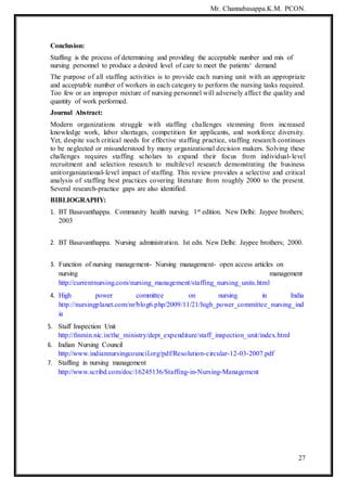Mr. Channabasappa.K.M. PCON.
27
Conclusion:
Staffing is the process of determining and providing the acceptable number and mix of
nursing personnel to produce a desired level of care to meet the patients‘ demand
The purpose of all staffing activities is to provide each nursing unit with an appropriate
and acceptable number of workers in each category to perform the nursing tasks required.
Too few or an improper mixture of nursing personnel will adversely affect the quality and
quantity of work performed.
Journal Abstract:
Modern organizations struggle with staffing challenges stemming from increased
knowledge work, labor shortages, competition for applicants, and workforce diversity.
Yet, despite such critical needs for effective staffing practice, staffing research continues
to be neglected or misunderstood by many organizational decision makers. Solving these
challenges requires staffing scholars to expand their focus from individual-level
recruitment and selection research to multilevel research demonstrating the business
unit/organizational-level impact of staffing. This review provides a selective and critical
analysis of staffing best practices covering literature from roughly 2000 to the present.
Several research-practice gaps are also identified.
BIBLIOGRAPHY:
1. BT Basavanthappa. Community health nursing. 1st edition. New Delhi: Jaypee brothers;
2003
2. BT Basavanthappa. Nursing administration. Ist edn. New Delhi: Jaypee brothers; 2000.
3. Function of nursing management- Nursing management- open access articles on
nursing management
http://currentnursing.com/nursing_management/staffing_nursing_units.html
4. High power committee on nursing in India
http://nursingplanet.com/nr/blog6.php/2009/11/21/high_power_committee_nursing_ind
ia
5. Staff Inspection Unit
http://finmin.nic.in/the_ministry/dept_expenditure/staff_inspection_unit/index.html
6. Indian Nursing Council
http://www.indiannursingcouncil.org/pdf/Resolution-circular-12-03-2007.pdf
7. Staffing in nursing management
http://www.scribd.com/doc/16245136/Staffing-in-Nursing-Management
 