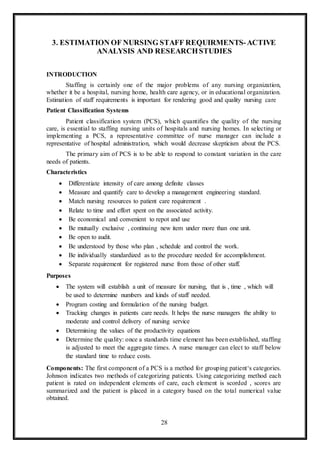 28
3. ESTIMATION OF NURSING STAFF REQUIRMENTS-ACTIVE
ANALYSIS AND RESEARCHSTUDIES
INTRODUCTION
Staffing is certainly one of the major problems of any nursing organization,
whether it be a hospital, nursing home, health care agency, or in educational organization.
Estimation of staff requirements is important for rendering good and quality nursing care
Patient Classification Systems
Patient classification system (PCS), which quantifies the quality of the nursing
care, is essential to staffing nursing units of hospitals and nursing homes. In selecting or
implementing a PCS, a representative committee of nurse manager can include a
representative of hospital administration, which would decrease skepticism about the PCS.
The primary aim of PCS is to be able to respond to constant variation in the care
needs of patients.
Characteristics
 Differentiate intensity of care among definite classes
 Measure and quantify care to develop a management engineering standard.
 Match nursing resources to patient care requirement .
 Relate to time and effort spent on the associated activity.
 Be economical and convenient to repot and use
 Be mutually exclusive , continuing new item under more than one unit.
 Be open to audit.
 Be understood by those who plan , schedule and control the work.
 Be individually standardized as to the procedure needed for accomplishment.
 Separate requirement for registered nurse from those of other staff.
Purposes
 The system will establish a unit of measure for nursing, that is , time , which will
be used to determine numbers and kinds of staff needed.
 Program costing and formulation of the nursing budget.
 Tracking changes in patients care needs. It helps the nurse managers the ability to
moderate and control delivery of nursing service
 Determining the values of the productivity equations
 Determine the quality: once a standards time element has been established, staffing
is adjusted to meet the aggregate times. A nurse manager can elect to staff below
the standard time to reduce costs.
Components: The first component of a PCS is a method for grouping patient‘s categories.
Johnson indicates two methods of categorizing patients. Using categorizing method each
patient is rated on independent elements of care, each element is scorded , scores are
summarized and the patient is placed in a category based on the total numerical value
obtained.
 