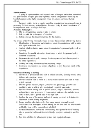 3
Mr. Channabasappa.K.M. PCON.
Staffing Policies
A policy is a predetermined and accepted curse of thoughts and actions established
as a guide towards accepted goals and objectives. Policies are generally framed by the
board of directors or the higher management while procedures are framed by high
officials.
Personnel policies serve as a guide toward the organizational purposes and assist in
preventing decisions contrary to its objective. Personnel policy is a total commitment of
the organization to act in the specified ways.
Personnel Policies gives
1. This is a predetermined course of rules or actions.
2. Policies guide the performance of objectives.
3. Policies provide the standard or ground for the decision.
The process of developing personnel policies involves the assessment of following factors:
 Identification of the purpose and objectives, which the organizations wish to attain
with regard to its work force.
 Analysis of all the factors under which the organization‘s personnel policy will be
operating.
 Examining the possible alternatives in each area in which the personnel policy
statement is necessary.
 Implementation of the policy through the development of procedures adapted to
the entire organization.
 Auditing the policy so as to reveal the necessary change.
 Continuous re-evaluation and revision of policies to meet the current needs of the
organization.
Objectives of staffing in nursing
1. Provide an all professional nurse staff in critical care units, operating rooms, labor,
delivery unit, emergency room.
2. Provide sufficient staff to permit a 1:1 nurse-patient ratio for each shift in every
critical care unit.
3. Staff the general medical ,surgical ,Obsteritic and gynecology, pediatric and
psychiatric units to achieve a 2:1 professional –practical nurse ratio.
4. Provide sufficient nursing staff in general medical, surgical, Obsteritic, pediatric
and psychiatric units to permit a 1: 5 nurse-patient ratio on a day and after noon
shifts an d1:10 nurse –patient ratio on the night shift.
5. Involves the head of the nursing staff and all nursing personnel in designing the
department overall staffing programme.
6. Design a staffing plan that specifies how many nursing personnel in each
classification will be assigned to each nursing unit for each shift and how vacation
and holiday time will be requested and scheduled .
7. Hold each head nurse responsible for translating the department master staffing
plan to sequential eight week time schedules for personnel assigned to her / his
unit.
8. Post time schedules for all personnel at least eight weeks in advance.
 