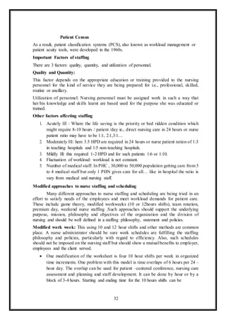 32
Patient Census
As a result, patient classification systems (PCS), also known as workload management or
patient acuity tools, were developed in the 1960s.
Important Factors of staffing
There are 3 factors: quality, quantity, and utilization of personnel.
Quality and Quantity:
This factor depends on the appropriate education or training provided to the nursing
personnel for the kind of service they are being prepared for i.e., professional, skilled,
routine or ancillary.
Utilization of personnel: Nursing personnel must be assigned work in such a way that
her/his knowledge and skills learnt are based used for the purpose she was educated or
trained.
Other factors affecting staffing
1. Acutely Ill : Where the life saving is the priority or bed ridden condition which
might require 8-10 hours / patient /day ie., direct nursing care in 24 hours or nurse
patient ratio may have to be 1:1, 2:1,3:1…
2. Moderately Ill: here 3.5 HPD are required in 24 hours or nurse patient ration of 1:3
in teaching hospitals and 1:5 non-teaching hospitals.
3. Mildly Ill: this required 1-2 HPD and for such patients 1:6 or 1:10.
4. Fluctuation of workload: workload is not constant.
5. Number of medical staff: In PHC , 30,000 to 50,000 population getting care from 3
to 4 medical staff but only 1 PHN gives care for all… like in hospital the ratio is
vary from medical and nursing staff.
Modified approaches to nurse staffing and scheduling
Many different approaches to nurse staffing and scheduling are being tried in an
effort to satisfy needs of the employees and meet workload demands for patient care.
These include game theory, modified workweeks (10 or 12hours shifts), team rotation,
premium day, weekend nurse staffing .Such approaches should support the underlying
purpose, mission, philosophy and objectives of the organization and the division of
nursing and should be well defined in a staffing philosophy, statement and policies.
Modified work week: This using 10 and 12 hour shifts and other methods are common
place. A nurse administrator should be sure work schedules are fulfilling the staffing
philosophy and policies, particularly with regard to efficiency. Also, such schedules
should not be imposed on the nursing staff but should show a mutual benefits to employer,
employees and the client served.
 One modification of the worksheet is four 10 hour shifts per week in organized
time increments. One problem with this model is time overlaps of 6 hours per 24 –
hour day. The overlap can be used for patient –centered conference, nursing care
assessment and planning and staff development. It can be done by hour or by a
block of 3-4 hours. Starting and ending time for the 10 hours shifts can be
 