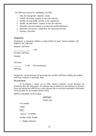 34
The following process for establishing any MIS:
1. State the management objective clearly.
2. Identify the actions required to meet the objective.
3. Identify the responsible position in the organization.
4. Identify the information required to meet the objective.
5. Determine the data required to produce the needed information.
6. Determine the system‘s requirement for processing the data.
7. Develop a flowchart.
Productivity
Productivity is commonly defined as output divided by input. Hanson translates this
definition into following:
Required staff hours
Provided staff hours
Example
×100
380 hours
400 hours
X 100 = 95% productivity
Productivity can be increased by decreasing the provided staff hours holding the required
staff hours constant or increasing them.
Measurement
In developing a model for an MIS, Hanson indicates several formulas for
translating data into information. He indicates that in addition to the productivity formula,
hours per patient day (HPPD) are a data element that can provide meaningful information
when provided for an extended period of time.
HPPD is determined by the formula
Staff hours
Patient days
For example,
52000
2883
Answer = 18 HPPD
Another useful formula
1. Budget utilization
 
