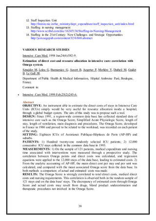 38
12. Staff Inspection Unit
http://finmin.nic.in/the_ministry/dept_expenditure/staff_inspection_unit/index.html
13. Staffing in nursing management
http://www.scribd.com/doc/16245136/Staffing-in-Nursing-Management
14. Staffing in the 21st Century: New Challenges and Strategic Opportunities
http://jom.sagepub.com/content/32/6/868.abstract
VARIOUS RESEARCH STUDIES
Intensive Care Med. 1998 Jun;24(6):582-9.
Estimation of direct cost and resource allocation in intensive care: correlation with
Omega system.
Sznajder M, Leleu G, Buonamico G, Auvert B, Aegerter P, Merlière Y, Dutheil M, Guidet
B, Le Gall JR.
Department of Public Health & Medical Information, Hôpital Ambroise Parè, Boulogne,
France.
Comment in:
 Intensive Care Med. 1999 Feb;25(2):245-6.
Abstract
OBJECTIVE: An instrument able to estimate the direct costs of stays in Intensive Care
Units (ICUs) simply would be very useful for resource allocation inside a hospital,
through a global budget system. The aim of this study was to propose such a tool.
DESIGN: Since 1991, a region-wide common data base has collected standard data of
intensive care such as the Omega Score, Simplified Acute Physiologic Score, length of
stay, length of ventilation, main diagnosis and procedures. The Omega Score, developed
in France in 1986 and proved to be related to the workload, was recorded on each patient
of the study.
SETTING: Eighteen ICUs of Assistance Publique-Hôpitaux de Paris (AP-HP) and
suburbs.
PATIENTS: 1) Hundred twenty-one randomly selected ICU patients; 2) 12,000
consecutive ICU stays collected in the common data base in 1993.
MEASUREMENTS: 1) On the sample of 121 patients, medical expenditure and nursing
time associated with interventions were measured through a prospective study. The
correlation between Omega points and direct costs was calculated, and regression
equations were applied to the 12,000 stays of the data base, leading to estimated costs. 2)
From the analytic accounting of AP-HP, the mean direct cost per stay and per unit was
calculated, and compared with the mean associated Omega score from the data base. In
both methods a comparison of actual and estimated costs was made.
RESULTS: The Omega Score is strongly correlated to total direct costs, medical direct
costs and nursing requirements. This correlation is observed both in the random sample of
121 stays and on the data base' stays. The discrepancy of estimated costs through Omega
Score and actual costs may result from drugs, blood product underestimation and
therapeutic procedures not involved in the Omega Score.
 
