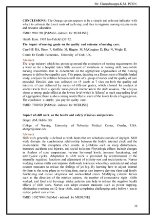 Mr. Channabasappa.K.M. PCON.
39
CONCLUSIONS: The Omega system appears to be a simple and relevant indicator with
which to estimate the direct costs of each stay, and then to organise nursing requirements
and resource allocation.
PMID: 9681780 [PubMed - indexed for MEDLINE]
Health Econ. 1995 Jan-Feb;4(1):57-72.
The impact of nursing grade on the quality and outcome of nursing care.
Carr-Hill RA, Dixon P, Griffiths M, Higgins M, McCaughan D, Rice N, Wright K.
Centre for Health Economics, University of York, UK.
Abstract
The large industry which has grown up around the estimation of nursing requirements for
a ward or for a hospital takes little account of variations in nursing skill; meanwhile
nursing researchers tend to concentrate on the appropriate organisation of the nursing
process to deliver best quality care. This paper, drawing on a Department of Health funded
study, analyses the relation between skill mix of a group of nurses and the quality of care
provided. Detailed data was collected on 15 wards at 7 sites on both the quality and
outcome of care delivered by nurses of different grades, which allowed for analysis at
several levels from a specific nurse-patient interaction to the shift sessions. The analysis
shows a strong grade effect at the lowest level which is 'diluted' at each succeeding level
of aggregation; there is also a strong ward effect at each of the lower levels of aggregation.
The conclusion is simple; you pay for quality care.
PMID: 7780528 [PubMed - indexed for MEDLINE]
Impact of shift work on the health and safety of nurses and patients.
Berger AM, Hobbs BB.
College of Nursing, University of Nebraska Medical Center, Omaha, USA.
aberger@unmc.edu
Abstract
Shift work generally is defined as work hours that are scheduled outside of daylight. Shift
work disrupts the synchronous relationship between the body's internal clock and the
environment. The disruption often results in problems such as sleep disturbances,
increased accidents and injuries, and social isolation. Physiologic effects include changes
in rhythms of core temperature, various hormonal levels, immune functioning, and
activity-rest cycles. Adaptation to shift work is promoted by reentrainment of the
internally regulated functions and adjustment of activity-rest and social patterns. Nurses
working various shifts can improve shift-work tolerance when they understand and adopt
counter measures to reduce the feelings of jet lag. By learning how to adjust internal
rhythms to the same phase as working time, nurses can improve daytime sleep and family
functioning and reduce sleepiness and work-related errors. Modifying external factors
such as the direction of the rotation pattern, the number of consecutive night shifts
worked, and food and beverage intake patterns can help to reduce the negative health
effects of shift work. Nurses can adopt counter measures such as power napping,
eliminating overtime on 12-hour shifts, and completing challenging tasks before 4 am to
reduce patient care errors.
PMID: 16927899 [PubMed - indexed for MEDLINE]
 