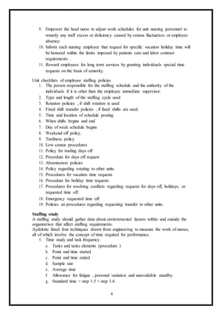 4
9. Empower the head nurse to adjust work schedules for unit nursing personnel to
remedy any staff excess or deficiency caused by census fluctuation or employee
absence.
10. Inform each nursing employee that request for specific vacation holiday time will
be honored within the limits imposed by patients care and labor contract
requirements .
11. Reward employees for long term services by granting individuals special time
requests on the basis of seniority.
Unit checklists of employee staffing policies
1. The person responsible for the staffing schedule and the authority of the
individuals if it is other than the employee immediate supervisor.
2. Type and length of the staffing cycle used
3. Rotation policies , if shift rotation is used
4. Fixed shift transfer policies , if fixed shifts are used.
5. Time and location of schedule posting
6. When shifts begins and end
7. Day of week schedule begins
8. Weekend off policy.
9. Tardiness policy
10. Low census procedures
11. Policy for trading days off
12. Procedure for days off request
13. Absenteeism policies
14. Policy regarding rotating to other units
15. Procedures for vacation time requests
16. Procedure for holiday time requests
17. Procedures for resolving conflicts regarding requests for days off, holidays, or
requested time off.
18. Emergency requested time off
19. Policies an procedures regarding requesting transfer to other units.
Staffing study
A staffing study should gather data about environmental factors within and outside the
organization that affect staffing requirements.
Aydelotte listed four techniques drawn from engineering to measure the work of nurses,
all of which involve the concept of time required for performance.
1. Time study and task frequency
a. Tasks and tasks elements (procedure )
b. Point and time started
c. Point and time ended
d. Sample size
e. Average time
f. Allowance for fatigue , personal variation and unavoidable standby.
g. Standard time = step 1.5 + step 1.6
 