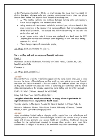 40
At the Presbyterian hospital of Dallas , a study reveled that more time was spend on
clerical functions, telephone calls, and reporting patient conditions to other care givers
than on direct patient care. Several action were taken to change this;
 A FAX machine network was instituted between nursing units and pharmacy,
which reduce telephone calls and medication errors.
 A key less narcotics system that included a personnel pass code was installed. The
main control was in the pharmacy, but nurses could enter their personnel pass code
at the narcotics cabinet. This reduced time wasted in searching for keys and also
produced an audit trail.
 A unit beeper system with 8 beepers was purchased at a local store for $375
.beepers given to every staff members at the beginning of each shift made nursing
assistants feel valued.
 These changes improved productivity greatly
Am J Nurs. 2008 Jan;108(1):62-71; quiz 72.
Nurse staffing and patient, nurse, and financial outcomes.
Unruh L.
Department of Health Professions, University of Central Florida, Orlando, FL, USA.
lunruh@mail.ucf.edu
Comment in:
 Am J Nurs. 2008 Apr;108(4):13.
Abstract
Because there's no scientific evidence to support specific nurse-patient ratios, and in order
to assess the impact of hospital nurse staffing levels on given patient, nurse, and financial
outcomes, the author conducted a literature review. The evidence shows that adequate
staffing and balanced workloads are central to achieving good outcomes, and the author
offers recommendations for ensuring appropriate nurse staffing and for further research.
PMID: 18156863 [PubMed - indexed for MEDLINE]
Policy Polit Nurs Pract. 2009 Nov;10(4):240-51.
An applied simulation model for estimating the supply of and requirements for
registered nurses based on population health needs.
Tomblin Murphy G, MacKenzie A, Alder R, Birch S, Kephart G, O'Brien-Pallas L.
Dalhousie University, Halifax, Nova Scotia, Canada, University of Toronto, Toronto,
Ontario, Canada. gail.tomblin.murphy@dal.ca
Abstract
Aging populations, limited budgets, changing public expectations, new technologies, and
the emergence of new diseases create challenges for health care systems as ways to meet
needs and protect, promote, and restore health are considered. Traditional planning
methods for the professionals required to provide these services have given little
consideration to changes in the needs of the populations they serve or to changes in the
 