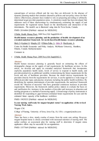 Mr. Channabasappa.K.M. PCON.
41
amount/types of services offered and the way they are delivered. In the absence of
dynamic planning models that simulate alternative policies and test policy mixes for their
relative effectiveness, planners have tended to rely on projecting prevailing or arbitrarily
determined target provider-population ratios. A simulation model has been developed that
addresses each of these shortcomings by simultaneously estimating the supply of and
requirements for registered nurses based on the identification and interaction of the
determinants. The model's use is illustrated using data for Nova Scotia, Canada.
PMID: 20164064 [PubMed - indexed for MEDLINE]
J Public Health Manag Pract. 2009 Nov;15(6 Suppl):S56-61.
Health human resources planning and the production of health: development of an
extended analytical framework for needs-based health human resources planning.
Birch S, Kephart G, Murphy GT, O'Brien-Pallas L, Alder R, MacKenzie A.
Centre for Health Economics and Policy Analysis, McMaster University, Hamilton,
Ontario, Canada. birch@mcmaster
Comment in:
 J Public Health Manag Pract. 2009 Nov;15(6 Suppl):S62-3.
Abstract
Health human resources planning is generally based on estimating the effects of
demographic change on the supply of and requirements for healthcare services. In this
article, we develop and apply an extended analytical framework that incorporates
explicitly population health needs, levels of service to respond to health needs, and
provider productivity as additional variables in determining the future requirements for the
levels and mix of healthcare providers. Because the model derives requirements for
providers directly from the requirements for services, it can be applied to a wide range of
different provider types and practice structures including the public health workforce. By
identifying the separate determinants of provider requirements, the analytical framework
avoids the "illusions of necessity" that have generated continuous increases in provider
requirements. Moreover, the framework enables policy makers to evaluate the basis of,
and justification for, increases in the numbers of provider and increases in education and
training programs as a method of increasing supply. A broad range of policy instruments is
identified for responding to gaps between estimated future requirements for care and the
estimated future capacity of the healthcare workforce.
PMID: 19829233 [PubMed - indexed for MEDLINE]
Is your nursing staff ready for magnet hospital status? An application of the revised
Nursing Work Index.
Wagner CM.
College of Nursing, University of Iowa, Iowa City, IA, USA. c.wagner@mchsi.com
Abstract
There has been a slow, steady exodus of nurses from the acute care setting. However,
magnet hospital status is closely correlated with increased retention of nursing staff. The
author outlines an assessment plan for nursing staff to determine if magnet status
application efforts may be successful for an organization.
PMID: 15577669 [PubMed - indexed for MEDLINE]
 