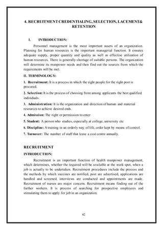 42
4. RECRUITMENTCREDENTIALING, SELECTION, LACEMENT&
RETENTION
I. INTRODUCTION:
Personnel management is the most important assets of an organization.
Planning for human resources is the important managerial function. It ensures
adequate supply, proper quantity and quality as well as effective utilization of
human resources. There is generally shortage of suitable persons. The organization
will determine its manpower needs and then find out the sources from which the
requirements will be met.
II. TERMINOLOGY:
1. Recruitment: It is a process in which the right people for the right post is
procured.
2. Selection: It is the process of choosing from among applicants the best qualified
individuals.
3. Administration: It is the organization and direction of human and material
resources to achieve desired ends.
4. Admission: The right or permission to enter
5. Student: A person who studies, especially at college, university etc
6. Discipline: A training in an orderly way of life, order kept by means of control.
7. Turnover: The number of staff that leave a cost centre annually.
RECRUITMENT
INTRODUCTION:
Recruitment is an important function of health manpower management,
which determines, whether the required will be available at the work spot, when a
job is actually to be undertaken. Recruitment procedures include the process and
the methods by which vaccines are notified, post are advertised, applications are
handled and screened, interviews are conducted and appointments are made.
Recruitment of nurses are major concern. Recruitment means finding out of the
further workers. It is process of searching for prospective employees and
stimulating them to apply for job in an organization.
 
