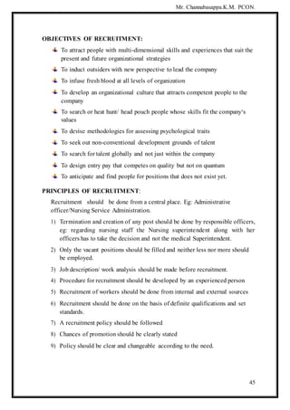 Mr. Channabasappa.K.M. PCON.
45
OBJECTIVES OF RECRUITMENT:
To attract people with multi-dimensional skills and experiences that suit the
present and future organizational strategies
To induct outsiders with new perspective to lead the company
To infuse fresh blood at all levels of organization
To develop an organizational culture that attracts competent people to the
company
To search or heat hunt/ head pouch people whose skills fit the company‘s
values
To devise methodologies for assessing psychological traits
To seek out non-conventional development grounds of talent
To search for talent globally and not just within the company
To design entry pay that competes on quality but not on quantum
To anticipate and find people for positions that does not exist yet.
PRINCIPLES OF RECRUITMENT:
Recruitment should be done from a central place. Eg: Administrative
officer/Nursing Service Administration.
1) Termination and creation of any post should be done by responsible officers,
eg: regarding nursing staff the Nursing superintendent along with her
officers has to take the decision and not the medical Superintendent.
2) Only the vacant positions should be filled and neither less nor more should
be employed.
3) Job description/ work analysis should be made before recruitment.
4) Procedure for recruitment should be developed by an experienced person
5) Recruitment of workers should be done from internal and external sources
6) Recruitment should be done on the basis of definite qualifications and set
standards.
7) A recruitment policy should be followed
8) Chances of promotion should be clearly stated
9) Policy should be clear and changeable according to the need.
 