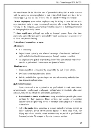 Mr. Channabasappa.K.M. PCON.
47
the recruitments for the job what sort of person is looking for? A major concern
with the employee recommendation is that referred individuals are likely to be
similar type (e.g. race and sex) to those who are already working for company.
Former employees: some retired employees may be willing to come back to work
on a part-time basis or may recommend someone who would be interested in
working for the company. An advantage with these sources is that the performance
of these people is already known.
Previous applicants: although not truly an internal source, those who have
previously applied for jobs can be contacted by mail, a quick and inexpensive way
to fill an unexpected opening.
Evaluation of internal recruitment:
Advantages:
 It is less costly
 Organizations typically have a better knowledge of the internal candidates‘
skills and abilities than the ones acquired through external recruiting.
 An organizational policy of promoting from within can enhance employees‘
morale, organizational commitment and job satisfaction.
Disadvantages:
 Creative problem solving may be hindered by the lack of new talents.
 Divisions complete for the same people
 Politics probably has a greater impact on internal recruiting and selection
than does external recruiting.
II) External sources:
Sources external to an organization are professional or trade associations,
advertisements, employment exchanges, college/university/institute placement
services, walk-ins and writer-ins, consultants, contractors.
 Professional or trade associations: many associations provide placement
services for their members. These services may consist of compiling
seekers‘ lists and providing access to members during regional or national
conventions.
 Advertisements: these constitute a popular method of seeking recruits as
many recruiters; prefer advertisements because of their wide reach. For
highly specialized recruits, advertisements may be placed in professional/
business journals. Newspaper is the most common medium.
 