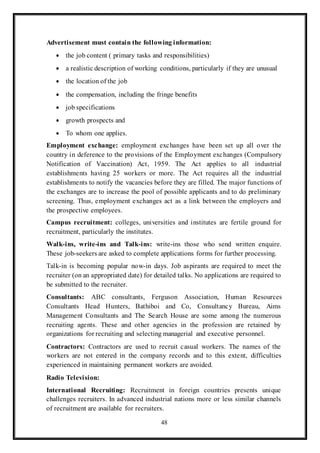 48
Advertisement must contain the following information:
 the job content ( primary tasks and responsibilities)
 a realistic description of working conditions, particularly if they are unusual
 the location of the job
 the compensation, including the fringe benefits
 job specifications
 growth prospects and
 To whom one applies.
Employment exchange: employment exchanges have been set up all over the
country in deference to the provisions of the Employment exchanges (Compulsory
Notification of Vaccination) Act, 1959. The Act applies to all industrial
establishments having 25 workers or more. The Act requires all the industrial
establishments to notify the vacancies before they are filled. The major functions of
the exchanges are to increase the pool of possible applicants and to do preliminary
screening. Thus, employment exchanges act as a link between the employers and
the prospective employees.
Campus recruitment: colleges, universities and institutes are fertile ground for
recruitment, particularly the institutes.
Walk-ins, write-ins and Talk-ins: write-ins those who send written enquire.
These job-seekers are asked to complete applications forms for further processing.
Talk-in is becoming popular now-in days. Job aspirants are required to meet the
recruiter (on an appropriated date) for detailed talks. No applications are required to
be submitted to the recruiter.
Consultants: ABC consultants, Ferguson Association, Human Resources
Consultants Head Hunters, Bathiboi and Co, Consultancy Bureau, Aims
Management Consultants and The Search House are some among the numerous
recruiting agents. These and other agencies in the profession are retained by
organizations for recruiting and selecting managerial and executive personnel.
Contractors: Contractors are used to recruit casual workers. The names of the
workers are not entered in the company records and to this extent, difficulties
experienced in maintaining permanent workers are avoided.
Radio Television:
International Recruiting: Recruitment in foreign countries presents unique
challenges recruiters. In advanced industrial nations more or less similar channels
of recruitment are available for recruiters.
 
