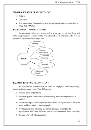 Mr. Channabasappa.K.M. PCON.
49
MODERN SOURCES OF RECRUITMENT:
 Walk-in
 Consult in
 Tele recruitment: Organizations advertise the job vacancies through World
Wide Web (WWW)
RECRUITMENT PROCESS / STEPS:
As was stated earlier, recruitment refers to the process of identifying and
attracting job seekers so as to build a pool of qualified job applicants. The process
comprises five inter-related stages, via:
FACTORS EFFCTING RECRUITMENT:
All organization, whether large or small, do engage in recruiting activity,
though not to the same extent. This differs with:
1) The size of the organization
2) The employment conditions in the community where the organization is
located
3) The effects of past recruiting efforts which show the organization‘s ability to
locate and keep good performing people
4) Working conditions an salary and benefit packages offeredby the
organization- which may influence turnover and necessitate future recruiting
5) The rate of growth of organization
Strategy
development
STEPS
Searching
Screening
Evaluation &
Control
Planning
 