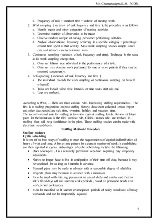 Mr. Channabasappa.K.M. PCON.
5
h. Frequency of task × standard time = volume of nursing work.
2. Work sampling ( variation of task frequency and time ); the procedure is as follows
a. Identify major and minor categories of nursing activities
b. Determine number of observation to be made
c. Observe random sample of nursing personnel performing activities.
d. Analyze observations: frequency occurring in a specific category = percentage
of total time spent in that activity. Most work sampling studies sample direct
care and indirect care to determine ratio.
3. Continuous sampling (variation of task frequency and time). Technique is the same
as for work sampling except that,
a. Observer follows one individual in the performance of a task.
b. Observer may observe work performed for one or more patients if they can be
observed concurrently.
4. Self-reporting ( variation of task frequency and time )
a. The individual records the work sampling or continuous sampling on himself
or herself.
b. Tasks are logged using time intervals or time tasks start and end.
c. Logs are analyzed.
According to West, ―There are three cardinal rules forecasting staffing requirements‖. The
first is to staffing projections on past staffing history; data sheet collected census report
and other data needed are sick time, overtime, holiday and vacation time.
The second cardinal rule for staffing is to review current staffing levels. Review of future
plans for the institution is the third cardinal rule. Clinical nurses who are involved in
staffing plans will have confidence in the plans. These staffing studies can be made with
electronic spreadsheets.
Staffing Methods/ Procedure
Staffing modules
Cyclic scheduling
It is one of the best ways of staffing to meet the requirements of equitable distribution of
hours of work and time. A basic time pattern for a certain number of weeks is established
and then repeated in cycles. Advantages of cyclic scheduling include the following;
 Once developed , it is a relatively permanent schedule, requiring only temporary
adjustments.
 Nurses no longer have to live in anticipation of their time off-duty, because it may
be scheduled for as long as 6 months in advance.
 Personal plans may be made in advance with a reasonable degree of reliability
 Requests plans may be made in advance with a minimum.
 It can be used with rotating, permanent or mixed shifts and can be modified to
allow fixed days off and uneven works periods , based on personnel needs and
work period preferences
 It can be modified to fit known or anticipated periods of heavy workloads of heavy
workloads and can be temporarily adjusted
 