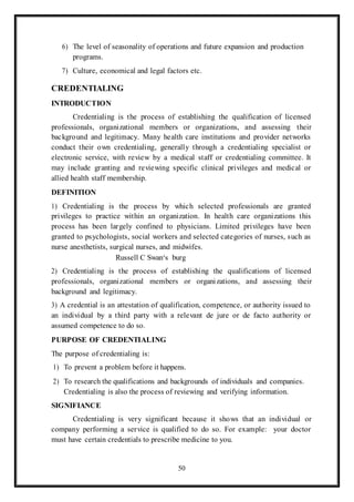 50
6) The level of seasonality of operations and future expansion and production
programs.
7) Culture, economical and legal factors etc.
CREDENTIALING
INTRODUCTION
Credentialing is the process of establishing the qualification of licensed
professionals, organizational members or organizations, and assessing their
background and legitimacy. Many health care institutions and provider networks
conduct their own credentialing, generally through a credentialing specialist or
electronic service, with review by a medical staff or credentialing committee. It
may include granting and reviewing specific clinical privileges and medical or
allied health staff membership.
DEFINITION
1) Credentialing is the process by which selected professionals are granted
privileges to practice within an organization. In health care organizations this
process has been largely confined to physicians. Limited privileges have been
granted to psychologists, social workers and selected categories of nurses, such as
nurse anesthetists, surgical nurses, and midwifes.
Russell C Swan‘s burg
2) Credentialing is the process of establishing the qualifications of licensed
professionals, organizational members or organizations, and assessing their
background and legitimacy.
3) A credential is an attestation of qualification, competence, or authority issued to
an individual by a third party with a relevant de jure or de facto authority or
assumed competence to do so.
PURPOSE OF CREDENTIALING
The purpose of credentialing is:
1) To prevent a problem before it happens.
2) To research the qualifications and backgrounds of individuals and companies.
Credentialing is also the process of reviewing and verifying information.
SIGNIFIANCE
Credentialing is very significant because it shows that an individual or
company performing a service is qualified to do so. For example: your doctor
must have certain credentials to prescribe medicine to you.
 