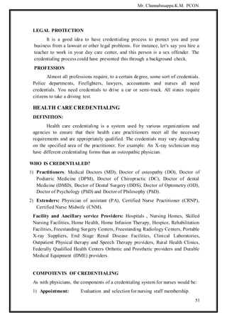 Mr. Channabasappa.K.M. PCON.
51
LEGAL PROTECTION
It is a good idea to have credentialing process to protect you and your
business from a lawsuit or other legal problems. For instance, let‘s say you hire a
teacher to work in your day care center, and this person is a sex offender. The
credentialing process could have prevented this through a background check.
PROFESSION
Almost all professions require, to a certain degree, some sort of credentials.
Police departments, Firefighters, lawyers, accountants and nurses all need
credentials. You need credentials to drive a car or semi-truck. All states require
citizens to take a driving test.
HEALTH CARE CREDENTIALING
DEFINITION:
Health care credentialing is a system used by various organizations and
agencies to ensure that their health care practitioners meet all the necessary
requirements and are appropriately qualified. The credentials may vary depending
on the specified area of the practitioner. For example: An X-ray technician may
have different credentialing forms than an osteopathic physician.
WHO IS CREDENTIALED?
1) Practitioners: Medical Doctors (MD), Doctor of osteopathy (DO), Doctor of
Podiatric Medicine (DPM), Doctor of Chiropractic (DC), Doctor of dental
Medicine (DMD), Doctor of Dental Surgery (DDS), Doctor of Optometry (OD),
Doctor of Psychology (PhD) and Doctor of Philosophy (PhD).
2) Extenders: Physician of assistant (PA), Certified Nurse Practitioner (CRNP),
Certified Nurse Midwife (CNM).
Facility and Ancillary service Providers: Hospitals , Nursing Homes, Skilled
Nursing Facilities, Home Health, Home Infusion Therapy, Hospice, Rehabilitation
Facilities, Freestanding Surgery Centers, Freestanding Radiology Centers, Portable
X-ray Suppliers, End Stage Renal Disease Facilities, Clinical Laboratories,
Outpatient Physical therapy and Speech Therapy providers, Rural Health Clinics,
Federally Qualified Health Centers Orthotic and Prosthetic providers and Durable
Medical Equipment (DME) providers.
COMPOTENTS OF CREDENTIALING
As with physicians, the components of a credentialing system for nurses would be:
1) Appointment: Evaluation and selectionfor nursing staff membership.
 