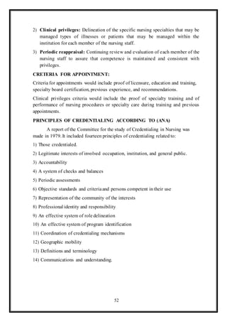 52
2) Clinical privileges: Delineation of the specific nursing specialties that may be
managed types of illnesses or patients that may be managed within the
institution for each member of the nursing staff.
3) Periodic reappraisal: Continuing review and evaluation of each member of the
nursing staff to assure that competence is maintained and consistent with
privileges.
CRETERIA FOR APPOINTMENT:
Criteria for appointments would include proof of licensure, education and training,
specialty board certification, previous experience, and recommendations.
Clinical privileges criteria would include the proof of specialty training and of
performance of nursing procedures or specialty care during training and previous
appointments.
PRINCIPLES OF CREDENTIALING ACCORDING TO (ANA)
A report of the Committee for the study of Credentialing in Nursing was
made in 1979. It included fourteen principles of credentialing related to:
1) Those credentialed.
2) Legitimate interests of involved occupation, institution, and general public.
3) Accountability
4) A system of checks and balances
5) Periodic assessments
6) Objective standards and criteriaand persons competent in their use
7) Representation of the community of the interests
8) Professional identity and responsibility
9) An effective system of role delineation
10) An effective system of program identification
11) Coordination of credentialing mechanisms
12) Geographic mobility
13) Definitions and terminology
14) Communications and understanding.
 