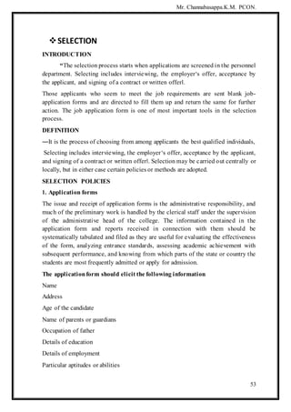 Mr. Channabasappa.K.M. PCON.
53
SELECTION
INTRODUCTION
“The selection process starts when applications are screened in the personnel
department. Selecting includes interviewing, the employer‘s offer, acceptance by
the applicant, and signing of a contract or written offer‖.
Those applicants who seem to meet the job requirements are sent blank job-
application forms and are directed to fill them up and return the same for further
action. The job application form is one of most important tools in the selection
process.
DEFINITION
―It is the process of choosing from among applicants the best qualified individuals,
Selecting includes interviewing, the employer‘s offer, acceptance by the applicant,
and signing of a contract or written offer‖. Selection may be carried out centrally or
locally, but in either case certain policies or methods are adopted.
SELECTION POLICIES
1. Application forms
The issue and receipt of application forms is the administrative responsibility, and
much of the preliminary work is handled by the clerical staff under the supervision
of the administrative head of the college. The information contained in the
application form and reports received in connection with them should be
systematically tabulated and filed as they are useful for evaluating the effectiveness
of the form, analyzing entrance standards, assessing academic achievement with
subsequent performance, and knowing from which parts of the state or country the
students are most frequently admitted or apply for admission.
The applicationform should elicit the following information
Name
Address
Age of the candidate
Name of parents or guardians
Occupation of father
Details of education
Details of employment
Particular aptitudes or abilities
 