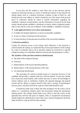 54
It may also ask the student to write short easy on her interests and her
reasons for choosing nursing as a career. It should give details of any material she
should submit such as a medical certificate, evidence of date of birth etc. and
should give the exact address to which it should be sent. The names of the persons
given as references should be asked to furnish information regarding the
candidate‘s character and personality, and the information to be given by the head
teacher should include candidate‘s attendance at school, studies completed, grades,
rank in class and his or her own evaluation of the candidate‘s suitability of nursing.
 A job applicationform serves three main purpose:
1) It enables the hospital authorities to weed out unsuitable candidates.
2) It acts as a frame of reference for the interview.
3) It forms the basis for the personal record file of the successful candidates
2. Selection committee:
Usually the selection occurs in the college itself. Otherwise, if the selection is
carried outside the college, it is important that at least representatives of the college
be a part of committee and as far as possible students be selected for a specific
college according to its individual admission policies and the programme it offers.
The members of the selectioncommittee shouldinclude
a) The head of the college of nursing
b) Professor
c) Representative of the local controlling authority
d) Representative of the nursing division of the state
e) An educational psychologist
The procedure for selection should consist of a personal interview of the
candidate and possibly a separate interview with her parents. It may also include
tests of previous achievements, both written and oral, to assess her knowledge of
various subjects such as Arithmetic, English, the regional language and general
science and her ability to express herself orally and in writing. If psychological
tests are given, only those devised by experts in their field should be used.
It should be made clear to them that final acceptance for the course will be
subject to a satisfactory medical report and assessment during the preliminary
training period. The college should make every effort to start the course on the
appointed day with the full quota of students. Only in exceptional circumstances
should students be admitted later and in their cases, special arrangement should be
made for them to cope up with the other students.
 