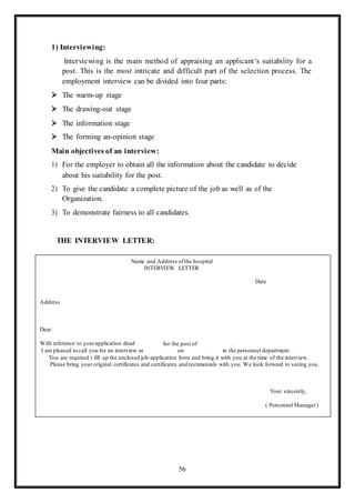 56
1) Interviewing:
Interviewing is the main method of appraising an applicant‘s suitability for a
post. This is the most intricate and difficult part of the selection process. The
employment interview can be divided into four parts:
 The warm-up stage
 The drawing-out stage
 The information stage
 The forming an-opinion stage
Main objectives of an interview:
1) For the employer to obtain all the information about the candidate to decide
about his suitability for the post.
2) To give the candidate a complete picture of the job as well as of the
Organization.
3) To demonstrate fairness to all candidates.
THE INTERVIEW LETTER:
Your sincerely,
( Personnel Manager)
You are required t fill up the enclosed job-application form and bring it with you at the time of the interview.
Please bring your original certificates and certificates and testimonials with you. We look forward to seeing you.
.
in the personnel department.
for the post of
on
Dear
With reference to yourapplication dead
I am pleased to call you for an interview at
Address
Date
Name and Address ofthe hospital
INTERVIEW LETTER
 
