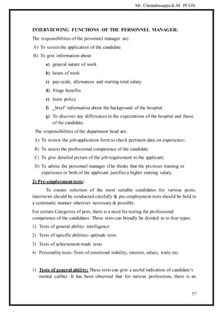 Mr. Channabasappa.K.M. PCON.
57
INTERVIEWING FUNCTIONS OF THE PERSONNEL MANAGER:
The responsibilities of the personnel manager are:
A) To screenthe application of the candidate
B) To give information about
a) general nature of work
b) hours of work
c) pay-scale, allowances and starting total salary
d) fringe benefits
e) leave policy
f) ‗brief‘ information about the background of the hospital
g) To discover any differences in the expectations of the hospital and those
of the candidate.
The responsibilities of the department head are:
A) To review the job-application form to check pertinent data on experience;
B) To assess the professional competence of the candidate
C) To give detailed picture of the job requirement to the applicant;
D) To advise the personnel manager if he thinks that the previous training or
experience or both of the applicant justifies a higher starting salary.
2) Pre-employment tests:
To ensure selection of the most suitable candidates for various posts,
interviews should be conducted carefully & pre-employment tests should be held in
a systematic manner wherever necessary & possible.
For certain Categories of post, there is a need for testing the professional
competence of the candidates. These tests can broadly be divided in to four types:
1) Tests of general ability- intelligence
2) Tests of specific abilities- aptitude tests
3) Tests of achievement-trade tests
4) Personality tests- Tests of emotional stability, interest, values, traits etc.
1) Tests of general ability: These tests can give a useful indication of candidate‘s
mental caliber. It has been observed that for various professions, there is an
 