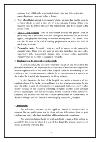 58
optimum level of I.Q.while selecting individuals who have I.Q.s within the
required optimum range-not higher or lower.
2) Tests of aptitude: aptitude tests measure whether an individual has the capacity
or latent ability to learn a new job, if given adequate training .These tests
measure skills & abilities that have the potential for later development in the
person tested.
3) Tests of achievement: Tests of achievement measure the present level of
proficiency that a person has achieved. In hospitals, these tests can be used for
typists, stenographers, laboratory technicians, radiographers, etc. These tests
can also be used at the end of training programmers to assess the level of
proficiency achieved.
4) Personality tests: Personality tests are used to assess certain personality
characteristics. These tests are used in selecting candidates for sales jobs,
supervisory job, management trances, etc., because certain personality
characteristics are essential to succeed in such jobs.
2) Final approval by the head of the hospital:
In some hospitals, the selection committee consists of one person from the
personnel department, the department head/supervisor of the concerned department
and one representative of the head of the hospital. After the interviewing all the
candidates, the selection committee submits its recommendations for approval to
the head of the hospital, who is generally the hiring authority.
In other hospitals, the head of the hospital may prefer to interview all the
candidates himself for the key jobs and leave it to the selection committee for the
less vital jobs. In case of appointment of a department head, one expert is also
usually included in the selection committee. Different hospitals adopt different
policies according to their own convenience for the selection of their employees.
Generally this authority lies with the Medical superintendent or Administrator or
Business Manager or Chief Executive who is legally termed the ‗Occupier‘.
4) References:
The references provided by the applicant should be cross-checked to
ascertain his past performance and to obtain relevant information from his past
employer and others who have knowledge of his professional competence.
The references letters should be brief and should require as little writing as
possible by the person to whom it is sent. If it is directed to a former employer, it
should ask for the following data:
 