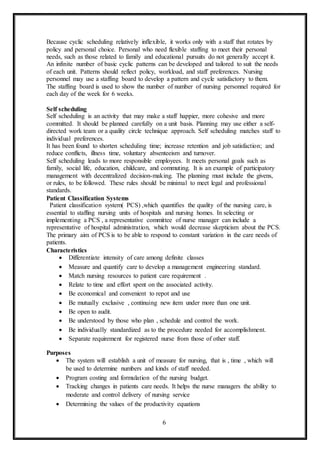 6
Because cyclic scheduling relatively inflexible, it works only with a staff that rotates by
policy and personal choice. Personal who need flexible staffing to meet their personal
needs, such as those related to family and educational pursuits do not generally accept it.
An infinite number of basic cyclic patterns can be developed and tailored to suit the needs
of each unit. Patterns should reflect policy, workload, and staff preferences. Nursing
personnel may use a staffing board to develop a pattern and cycle satisfactory to them.
The staffing board is used to show the number of number of nursing personnel required for
each day of the week for 6 weeks.
Self scheduling
Self scheduling is an activity that may make a staff happier, more cohesive and more
committed. It should be planned carefully on a unit basis. Planning may use either a self-
directed work team or a quality circle technique approach. Self scheduling matches staff to
individual preferences.
It has been found to shorten scheduling time; increase retention and job satisfaction; and
reduce conflicts, illness time, voluntary absenteeism and turnover.
Self scheduling leads to more responsible employees. It meets personal goals such as
family, social life, education, childcare, and commuting. It is an example of participatory
management with decentralized decision-making. The planning must include the givens,
or rules, to be followed. These rules should be minimal to meet legal and professional
standards.
Patient Classification Systems
Patient classification system( PCS) ,which quantifies the quality of the nursing care, is
essential to staffing nursing units of hospitals and nursing homes. In selecting or
implementing a PCS , a representative committee of nurse manager can include a
representative of hospital administration, which would decrease skepticism about the PCS.
The primary aim of PCS is to be able to respond to constant variation in the care needs of
patients.
Characteristics
 Differentiate intensity of care among definite classes
 Measure and quantify care to develop a management engineering standard.
 Match nursing resources to patient care requirement .
 Relate to time and effort spent on the associated activity.
 Be economical and convenient to repot and use
 Be mutually exclusive , continuing new item under more than one unit.
 Be open to audit.
 Be understood by those who plan , schedule and control the work.
 Be individually standardized as to the procedure needed for accomplishment.
 Separate requirement for registered nurse from those of other staff.
Purposes
 The system will establish a unit of measure for nursing, that is , time , which will
be used to determine numbers and kinds of staff needed.
 Program costing and formulation of the nursing budget.
 Tracking changes in patients care needs. It helps the nurse managers the ability to
moderate and control delivery of nursing service
 Determining the values of the productivity equations
 