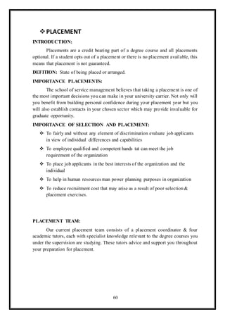 60
PLACEMENT
INTRODUCTION:
Placements are a credit bearing part of a degree course and all placements
optional. If a student opts out of a placement or there is no placement available, this
means that placement is not guaranteed.
DEFITION: State of being placed or arranged.
IMPORTANCE PLACEMENTS:
The school of service management believes that taking a placement is one of
the most important decisions you can make in your university carrier. Not only will
you benefit from building personal confidence during your placement year but you
will also establish contacts in your chosen sector which may provide invaluable for
graduate opportunity.
IMPORTANCE OF SELECTION AND PLACEMENT:
 To fairly and without any element of discrimination evaluate job applicants
in view of individual differences and capabilities
 To employee qualified and competent hands tat can meet the job
requirement of the organization
 To place job applicants in the best interests of the organization and the
individual
 To help in human resources man power planning purposes in organization
 To reduce recruitment cost that may arise as a result of poor selection&
placement exercises.
PLACEMENT TEAM:
Our current placement team consists of a placement coordinator & four
academic tutors, each with specialist knowledge relevant to the degree courses you
under the supervision are studying. These tutors advice and support you throughout
your preparation for placement.
 