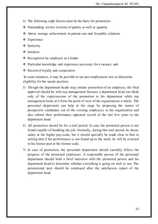 Mr. Channabasappa.K.M. PCON.
63
4) The following eight factors must be the basis for promotion:
 Outstanding service in terms of quality as well as quantity
 Above average achievement in patient care and for public relations
 Experience
 Seniority
 Initiative
 Recognition by employee as a leader
 Particular knowledge and experience necessary for a vacancy and
 Record of loyalty and cooperation
In some instances, it may be possible to use pre-employment test, to determine
eligibility for the vacant position.
5) Though the department heads may initiate promotion of an employee, the final
approval should be with top management because a department head can think
only of the repercussions of the promotion in his department while top
management looks at it from the point of view of the organizations a whole. The
personnel department can help at the stage by proposing the names of
prospective candidates out of the existing employees in the organization and
also submit their performance appraisal record of the last few years to the
department head.
6) All promotion should be for a trail period. In case the promoted person is not
found capable of handling the job. Normally, during this trail period, he draws
salary at the higher pay-scale, but it should specially be made clear to him in
writing that if his performance is not found up to the work, he will be reverted
to his former post at the former scale.
7) In case of promotion, the personnel department should carefully follow the
progress of the promoted employees. A responsible person of the personnel
department should hold a brief interview with the promoted person and his
department head to determine whether everything is going on well or not. The
promotional post should be continued after the satisfactory report of the
department head.
 