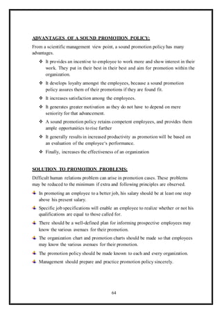 64
ADVANTAGES OF A SOUND PROMOTION POLICY:
From a scientific management view point, a sound promotion policy has many
advantages.
 It provides an incentive to employee to work more and show interest in their
work. They put in their best in their best and aim for promotion within the
organization.
 It develops loyalty amongst the employees, because a sound promotion
policy assures them of their promotions if they are found fit.
 It increases satisfaction among the employees.
 It generates greater motivation as they do not have to depend on mere
seniority for that advancement.
 A sound promotion policy retains competent employees, and provides them
ample opportunities to rise further
 It generally results in increased productivity as promotion will be based on
an evaluation of the employee‘s performance.
 Finally, increases the effectiveness of an organization
SOLUTION TO PROMOTION PROBLEMS:
Difficult human relations problem can arise in promotion cases. These problems
may be reduced to the minimum if extra and following principles are observed.
In promoting an employee to a better job, his salary should be at least one step
above his present salary.
Specific job specifications will enable an employee to realize whether or not his
qualifications are equal to those called for.
There should be a well-defined plan for informing prospective employees may
know the various avenues for their promotion.
The organization chart and promotion charts should be made so that employees
may know the various avenues for their promotion.
The promotion policy should be made known to each and every organization.
Management should prepare and practice promotion policy sincerely.
 