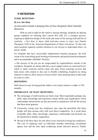 Mr. Channabasappa.K.M. PCON.
65
 RETENTION
NURSE RETENTION
By Lee Ann Runy
An Executive’s Guide to Keeping One of Your Hospital’s Most Valuable
Resources
With no end in sight for the nation‘s nursing shortage, hospitals are placing
greater emphasis on retaining their current RN staff. It‘s a complex process,
requiring in-depth knowledge of the needs and wants of the nursing staff and lots of
creativity. ―You have to know what motivates nurses to stay,‖ says Pamela
Thompson, CEO of the American Organization of Nurse Executives. To that end,
many hospitals regularly conduct retention or exit surveys to understand what‘s on
nurses‘ minds.
For hospitals that have successfully implemented retention programs, the trick
seems to be in providing good working environments and professional development
and to accommodate individual lifestyles.
―The stresses of the job can be compounded by responsibilities outside of the
workplace. Hospitals are doing what they can to support nurses on a personal level,
which is where creativity mostly comes into play. From concierge services that
help nurses with errands to day care to flexible scheduling, hospitals are doing
whatever it takes to allow nurses to focus on their work and keep them in their jobs
for years to come.
DEFINITION:
Staff choose to stay for long periods within a cost centre, turnover is under is 10%
annually.
IMPORTANCE OF STAFF RETENTION:
 The advantages of staff retention are fairly clear. Most importantly perhaps, key
skills, ideas, knowledge and experience remain within your organization. Client
relationships and networks are also preserved in conjunction with all the income
that these areas generate.
 Conversely, losing your key employees lays open the possibility that these
people will than assume roles with your direct competitors. As a result those
invaluable skills, ideas, knowledge, experience, relationships and networks are
all transferred to another organization.
 On top of all these there are also direct costs involved in losing key employees.
The cost of replacing such an individual includes advertising, recruitment
agency fees and the time spent conducting actual interview process. Further
 