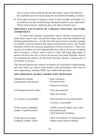 66
more it is also worth considering the time and expense spent on the induction
new employees and lost revenue during the recruitment and bedding in process.
 All though an element of employee churns is both inevitable and healthy. It is
nevertheless clear that retention brings substantial benefits to your organization.
Whilst attrition involves significant direct and indirect financial costs.
PRINCIPLES ANE ELEMNTS OF A HELPFUL PRACTICE AND WORK
ENVIRONMENT:
To foster staff retention, organizations need to develop environments in
which nurses want to work. Among other things, nurses want safe workplaces that
promote quality health care. ―It‘s the role of the nurse executive and nurse manager
to establish a work environment that supports professional practice,‖ says Pamela
Thompson, CEO of the American Organization of Nurse Executives. ―That‘s one
key piece to retention.‖ It‘s also important that nurses play an active role in shaping
their environment. ―Nurses want to work in a place that brings high quality to
patients and know they have a role in the process,‖ says Susan Shelander, director
of recruitment and retention for Memorial Hermann, Houston. Creating such an
environment is not easy.
The Nursing Organizations Alliance developed a set of principles to help hospitals
and other health care entities create positive work environments. More than 40
nurse organizations, including AONE, have endorsed the principles.
NINE PRINCIPLES TO HELP FOSTER STAFF RETENTION:
1)Respectful collegial
communication and behavior
• Team orientation
• Presence of trust
• Respect for diversity
2) Communication-rich culture • Clear and respectful
• Open and trusting
3) A culture of accountability • Role expectations are clearly defined
• Everyone is accountable
4) The presence of adequate
numbers of qualified nurses
• Ability to provide quality care to meet
client/patient needs
• Work and home life balance
5) The presence of expert,
competent, credible, visible
• Serve as an advocate for nursing practice
• Support shared decision-making
 