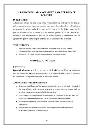 68
5. PERSONNEL MANAGEMENT AND PERSONNEL
POLICIES
INTRODUCTION
A head nurse should be fully aware of the remuneration she will receive, the hospital
policy regarding salary increases, vacation, sick leave, health benefits, working hours,
opportunity for college study. It is important for her to decide, before accepting the
position, whether she can be content with the personnel policies of the institution. If not,
she should look elsewhere for a position for having accepted an appointment she has
agreed to the policies of the hospital and thus has no justification for complaint.
TERMINOLOGIES
1) Supreme:Highest;greatest;mostexcellentormostextreme;utmost; greatest.
2) Privileged:rightorbenefitenjoyedonlybya personbeyondthe advantagesof most.
3) Remuneration:Payorcompensationthatone receiveforthe service.
PERSONNEL MANAGEMENT
DEFINITIONS
Personnel Management – It is the process of developing, applying and evaluating
policies, procedures, methods and programmes relating to individuals in an organization
for achievement of organizational goals in the desired manner.
AIMS OF PERSONNEL MANAGEMENT
 Determination of future staffing requirements in order to meet the service demands in
the most effective and economical way, and to ensure that the suitable staff are
recruited,trainedandretainedtofulfill this objectives.
 Ensuringachievementof effective developmentof all groupsandall levelsof staff.This
shouldinclude careerdevelopment,staff training,safety,healthand welfare.
 Developmentof effective communication,consultationandrelationswithinthe
organization.
 Developmentanddesigningproceduresforsolvingpersonnelandinstitutional
differencesbymeansof joint consultation.
 