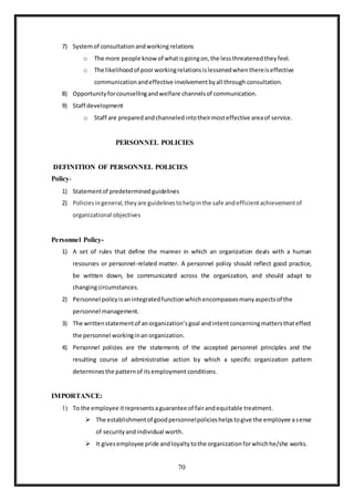 70
7) Systemof consultationandworking relations
o The more people know of whatisgoingon,the lessthreatenedthey feel.
o The likelihoodof poorworkingrelationsislessenedwhenthereiseffective
communicationandeffective involvementbyall through consultation.
8) Opportunityforcounsellingandwelfare channelsof communication.
9) Staff development
o Staff are preparedandchanneledintotheirmosteffective areaof service.
PERSONNEL POLICIES
DEFINITION OF PERSONNEL POLICIES
Policy-
1) Statementof predetermined guidelines
2) Policiesingeneral,theyare guidelinestohelpinthe safe andefficientachievementof
organizational objectives
Personnel Policy-
1) A set of rules that define the manner in which an organization deals with a human
resources or personnel-related matter. A personnel policy should reflect good practice,
be written down, be communicated across the organization, and should adapt to
changingcircumstances.
2) Personnel policyisanintegratedfunctionwhichencompassesmanyaspectsof the
personnel management.
3) The writtenstatementof anorganization’sgoal andintentconcerningmattersthateffect
the personnel workinginan organization.
4) Personnel policies are the statements of the accepted personnel principles and the
resulting course of administrative action by which a specific organization pattern
determinesthe patternof itsemployment conditions.
IMPORTANCE:
1) To the employee itrepresentsaguarantee of fairandequitable treatment.
 The establishmentof goodpersonnelpolicieshelpstogive the employee asense
of securityandindividual worth.
 It givesemployee pride andloyaltytothe organizationforwhichhe/she works.
 