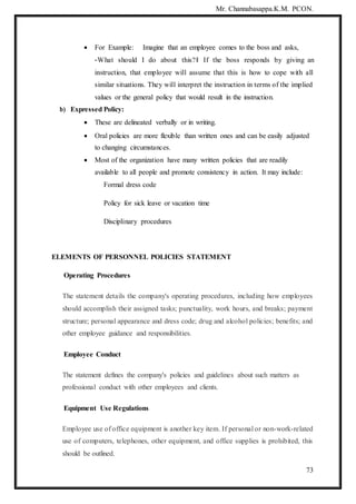 Mr. Channabasappa.K.M. PCON.
73
 For Example: Imagine that an employee comes to the boss and asks,
―What should I do about this?‖ If the boss responds by giving an
instruction, that employee will assume that this is how to cope with all
similar situations. They will interpret the instruction in terms of the implied
values or the general policy that would result in the instruction.
b) Expressed Policy:
 These are delineated verbally or in writing.
 Oral policies are more flexible than written ones and can be easily adjusted
to changing circumstances.
 Most of the organization have many written policies that are readily
available to all people and promote consistency in action. It may include:
Formal dress code
Policy for sick leave or vacation time
Disciplinary procedures
ELEMENTS OF PERSONNEL POLICIES STATEMENT
Operating Procedures
The statement details the company's operating procedures, including how employees
should accomplish their assigned tasks; punctuality, work hours, and breaks; payment
structure; personal appearance and dress code; drug and alcohol policies; benefits; and
other employee guidance and responsibilities.
Employee Conduct
The statement defines the company's policies and guidelines about such matters as
professional conduct with other employees and clients.
Equipment Use Regulations
Employee use of office equipment is another key item. If personal or non-work-related
use of computers, telephones, other equipment, and office supplies is prohibited, this
should be outlined.
 