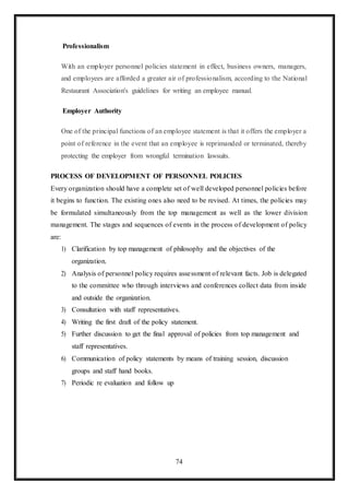 74
Professionalism
With an employer personnel policies statement in effect, business owners, managers,
and employees are afforded a greater air of professionalism, according to the National
Restaurant Association's guidelines for writing an employee manual.
Employer Authority
One of the principal functions of an employee statement is that it offers the employer a
point of reference in the event that an employee is reprimanded or terminated, thereby
protecting the employer from wrongful termination lawsuits.
PROCESS OF DEVELOPMENT OF PERSONNEL POLICIES
Every organization should have a complete set of well developed personnel policies before
it begins to function. The existing ones also need to be revised. At times, the policies may
be formulated simultaneously from the top management as well as the lower division
management. The stages and sequences of events in the process of development of policy
are:
1) Clarification by top management of philosophy and the objectives of the
organization.
2) Analysis of personnel policy requires assessment of relevant facts. Job is delegated
to the committee who through interviews and conferences collect data from inside
and outside the organization.
3) Consultation with staff representatives.
4) Writing the first draft of the policy statement.
5) Further discussion to get the final approval of policies from top management and
staff representatives.
6) Communication of policy statements by means of training session, discussion
groups and staff hand books.
7) Periodic re evaluation and follow up
 