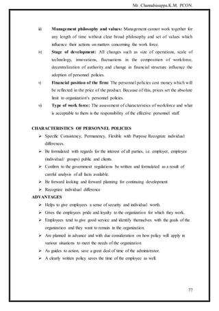 Mr. Channabasappa.K.M. PCON.
77
iii) Management philosophy and values: Management cannot work together for
any length of time without clear broad philosophy and set of values which
influence their actions on matters concerning the work force.
iv) Stage of development: All changes such as size of operations, scale of
technology, innovations, fluctuations in the composition of workforce,
decentralization of authority and change in financial structure influence the
adoption of personnel policies.
v) Financial position of the firm: The personnel policies cost money which will
be reflected in the price of the product. Because of this, prices set the absolute
limit to organization‘s personnel policies.
vi) Type of work force: The assessment of characteristics of workforce and what
is acceptable to them is the responsibility of the effective personnel staff.
CHARACTERISTICS OF PERSONNEL POLICIES
 Specific Consistency, Permanency, Flexible with Purpose Recognize individual
differences.
 Be formulated with regards for the interest of all parties, i.e. employer, employee
(individual/ groups) public and clients.
 Confirm to the government regulations be written and formulated as a result of
careful analysis of all facts available.
 Be forward looking and forward planning for continuing development
 Recognize individual difference
ADVANTAGES
 Helps to give employees a sense of security and individual worth.
 Gives the employees pride and loyalty to the organization for which they work.
 Employees tend to give good service and identify themselves with the goals of the
organization and they want to remain in the organization.
 Are planned in advance and with due consideration on how policy will apply in
various situations to meet the needs of the organization
 As guides to action, save a great deal of time of the administrator.
 A clearly written policy saves the time of the employee as well.
 