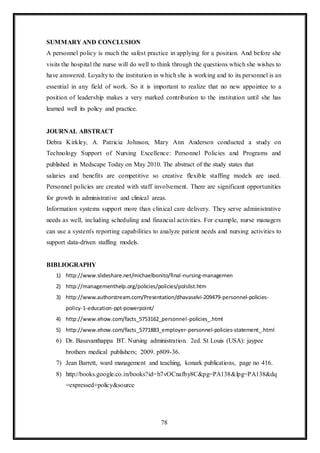 78
SUMMARY AND CONCLUSION
A personnel policy is much the safest practice in applying for a position. And before she
visits the hospital the nurse will do well to think through the questions which she wishes to
have answered. Loyalty to the institution in which she is working and to its personnel is an
essential in any field of work. So it is important to realize that no new appointee to a
position of leadership makes a very marked contribution to the institution until she has
learned well its policy and practice.
JOURNAL ABSTRACT
Debra Kirkley, A. Patricia Johnson, Mary Ann Anderson conducted a study on
Technology Support of Nursing Excellence: Personnel Policies and Programs and
published in Medscape Today on May 2010. The abstract of the study states that
salaries and benefits are competitive so creative flexible staffing models are used.
Personnel policies are created with staff involvement. There are significant opportunities
for growth in administrative and clinical areas.
Information systems support more than clinical care delivery. They serve administrative
needs as well, including scheduling and financial activities. For example, nurse managers
can use a system's reporting capabilities to analyze patient needs and nursing activities to
support data-driven staffing models.
BIBLIOGRAPHY
1) http://www.slideshare.net/michaelbonito/final-nursing-managemen
2) http://managementhelp.org/policies/policies/polslist.htm
3) http://www.authorstream.com/Presentation/dhavaselvi-209479-personnel-policies-
policy-1-education-ppt-powerpoint/
4) http://www.ehow.com/facts_5753162_personnel-policies_.html
5) http://www.ehow.com/facts_5771883_employer-personnel-policies-statement_.html
6) Dr. Basavanthappa BT. Nursing administration. 2ed. St Louis (USA): jaypee
brothers medical publishers; 2009. p809-36.
7) Jean Barrett, ward management and teaching, konark publications, page no 416.
8) http://books.google.co.in/books?id=h7vOCnafby8C&pg=PA138&lpg=PA138&dq
=expressed+policy&source
 