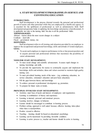 Mr. Channabasappa.K.M. PCON.
79
6. STAFF DEVELOPMENTPROGRAMME:IN-SERVICE AND
CONTINUING EDUCATION
INTRODUCTION:
Staff development is the process directed towards the personal and professional
growth of nurses and other personnel while they are employed by a health care agency. It
is essential for the upliftment of professional as well as administrative field. Staff
development programme helps in updating the knowledge and practice of professionals. It
is applicable not only to the nursing field but also to all the professional fields.
TERMINOLOGIES:
Abreast: - knows about the most recent changes in a subject
Confront: - deal with
Fiscal: - government money, tax
DEFINITION:
Staff development refers to all training and education provided by an employee to
improve the occupational and personal knowledge, skills and attitude of vested employees.
GOAL:
 To assist each employee to improve performance in his or her present position and
to acquire personal and professional abilities that maximizes the possibility of
career advancement.
NEED FOR STAFF DEVELOPMENT:
 To meet social change and scientific advancement. It causes rapid changes in
nursing knowledge and skills.
 To provide the opportunity for nurses to continually acquire and implement the
knowledge, skills and attitudes, ideas and values essential to maintain high quality
nursing care.
 To meet job related learning needs of the nurse – (eg, continuing education, in-
service education, extramural education and post basic education).
 Fill the gaps between theory and knowledge.
 To achieve personal or professional development eg, promotion.
 To prepare for future tasks or trends.
PRINCIPLES INVOLVED STAFF DEVELOPMENT:
 Activities must base of needs and interest of employees and organization.
 Learning is combination of theory and experience.
 Learning is internal, personal and emotional process.
 Learning involves changes in behavior.
 Learner should be encouraged to contribute in learning process.
 Problem solving approach is well suited because; effective learning takes place
when there is need/problem.
 Positive reward is effective.
 Teaching – learning should be based on educational psychology.
 Learning can be maximized by providing favorable condition.
 Learning is active process i.e., teacher and learner should be active in learning.
 