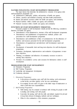 82
FACTORS INFLUENCING STAFF DEVELOPMENT PROGRAMME
The major factors that determine the administrative structure of an agency-wide
staff development programme are:-
 Administrative philosophy, policies and practices of health care agency
 Policies, practices and standards of nursing and other health professionals
 Human and material resources within the health care agency and community
 Physical facilities within a health care agency and community
 Financial resources within a health care agency and community
FUNCTIONS OF STAFF DEVELOPMENT PERSONNEL:
Personnel assigned to staff development should provide the following consultative
functions for health care agency.
 Determination of the administrative structure of the staff development programme.
 Determination and establishment of organizational methods, policies and
procedures for a staff development programme.
 Determination and establishment of lines of communication for the utilization of
facilities and resources personnel for the staff development programme.
 Determination of organizational and individual staff development needs and
priority.
 Development of measurable short and long term objectives for staff development
programmes.
 Promotion, development, implementation and evaluation of programmes to meet
these objectives.
 Planning, co-ordination and utilization of community resources to assist in
meeting these objectives.
 Provision of a consultative service and a resource for information relative to staff
development.
PROGRAMMES FOR STAFF DEVELOPMENT
Orientation Programme
Skill Training Programme
Leadership and management development
Continuing education
1. Orientation Programme:
 Is the process of acquiring anew staff with the existing work environment
so that he/she can relate quickly to his/ her new surroundings.
 It is assigned for new staff. It is given at the initial stage of employment or
when a staff takes new responsibilities.
2. Skill Training Programme:
 Skill training may be a manual or technical skill of doing for people or skill
in dealing and working well with people.
 It provides the nursing staff with the skills and attitude required for job and
to keep them abreast of changing methods and new techniques.
 Often it is the continuation of the orientation programme.
 