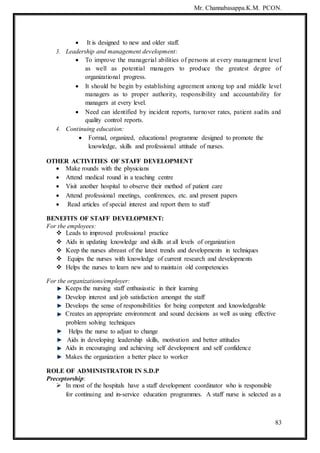Mr. Channabasappa.K.M. PCON.
83
 It is designed to new and older staff.
3. Leadership and management development:
 To improve the managerial abilities of persons at every management level
as well as potential managers to produce the greatest degree of
organizational progress.
 It should be begin by establishing agreement among top and middle level
managers as to proper authority, responsibility and accountability for
managers at every level.
 Need can identified by incident reports, turnover rates, patient audits and
quality control reports.
4. Continuing education:
 Formal, organized, educational programme designed to promote the
knowledge, skills and professional attitude of nurses.
OTHER ACTIVITIES OF STAFF DEVELOPMENT
 Make rounds with the physicians
 Attend medical round in a teaching centre
 Visit another hospital to observe their method of patient care
 Attend professional meetings, conferences, etc. and present papers
 Read articles of special interest and report them to staff
BENEFITS OF STAFF DEVELOPMENT:
For the employees:
 Leads to improved professional practice
 Aids in updating knowledge and skills at all levels of organization
 Keep the nurses abreast of the latest trends and developments in techniques
 Equips the nurses with knowledge of current research and developments
 Helps the nurses to learn new and to maintain old competencies
For the organizations/employer:
Keeps the nursing staff enthusiastic in their learning
Develop interest and job satisfaction amongst the staff
Develops the sense of responsibilities for being competent and knowledgeable
Creates an appropriate environment and sound decisions as well as using effective
problem solving techniques
Helps the nurse to adjust to change
Aids in developing leadership skills, motivation and better attitudes
Aids in encouraging and achieving self development and self confidence
Makes the organization a better place to worker
ROLE OF ADMINISTRATOR IN S.D.P
Preceptorship:
 In most of the hospitals have a staff development coordinator who is responsible
for continuing and in-service education programmes. A staff nurse is selected as a
 