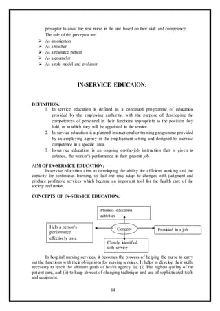 84
preceptor to assist the new nurse in the unit based on their skill and competence.
The role of the preceptor are:
 As an orienteer
 As a teacher
 As a resource person
 As a counselor
 As a role model and evaluator
IN-SERVICE EDUCAION:
DEFINITION:
1. In service education is defined as a continued programme of education
provided by the employing authority, with the purpose of developing the
competences of personnel in their functions appropriate to the position they
hold, or to which they will be appointed in the service.
2. In-service education is a planned instructional or training programme provided
by an employing agency in the employment setting and designed to increase
competence in a specific area.
3. In-service education is an ongoing on-the-job instruction that is given to
enhance, the worker‘s performance in their present job.
AIM OF IN-SERVICE EDUCATION:
In-service education aims at developing the ability for efficient working and the
capacity for continuous learning, so that one may adapt to changes with judgment and
produce profitable services which become an important tool for the health care of the
society and nation.
CONCEPTS OF IN-SERVICE EDUCATION:
In hospital nursing services, it becomes the process of helping the nurse to carry
out the functions with their obligations for nursing services. It helps to develop their skills
necessary to reach the ultimate goals of health agency. i.e. (i) The highest quality of the
patient care, and (ii) to keep abreast of changing technique and use of sophisticated tools
and equipment.
Help a person‘s
performance
effectively as a
Planned education
activities
Concept
Closely identified
with service
Provided in a job
 